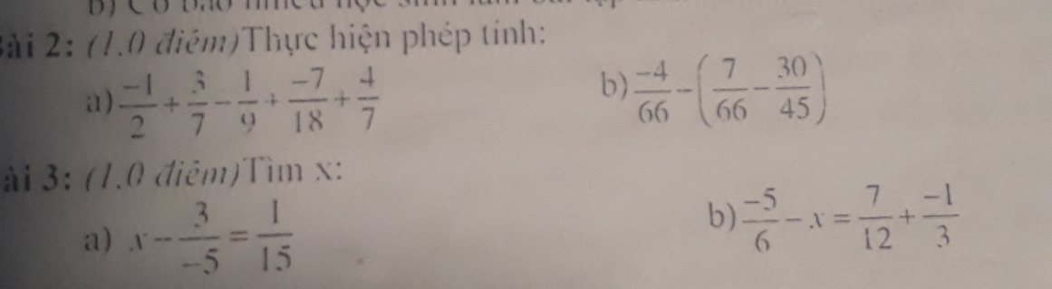 (1.0 điệm)Thực hiện phép tính: 
a)  (-1)/2 + 3/7 - 1/9 + (-7)/18 + 4/7 
b)  (-4)/66 -( 7/66 - 30/45 )
ài 3: (1.0 điêm)Tìm x : 
a) x- 3/-5 = 1/15 
b)  (-5)/6 -x= 7/12 + (-1)/3 