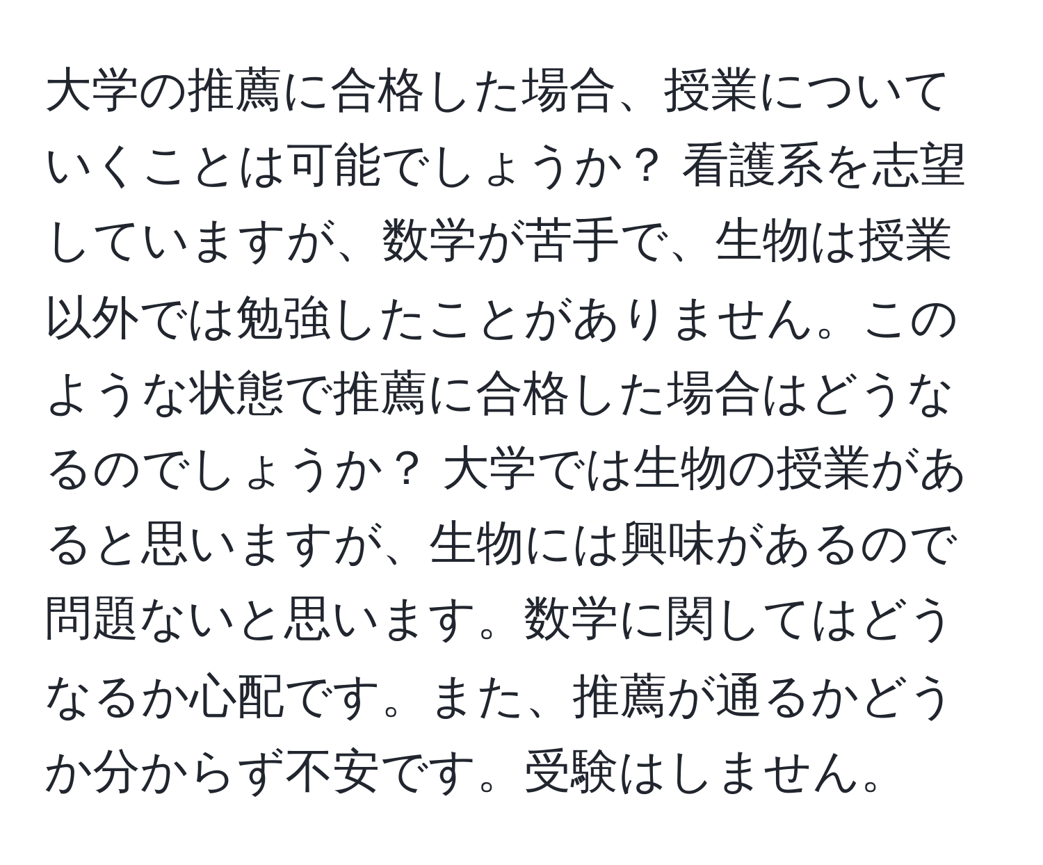 大学の推薦に合格した場合、授業についていくことは可能でしょうか？ 看護系を志望していますが、数学が苦手で、生物は授業以外では勉強したことがありません。このような状態で推薦に合格した場合はどうなるのでしょうか？ 大学では生物の授業があると思いますが、生物には興味があるので問題ないと思います。数学に関してはどうなるか心配です。また、推薦が通るかどうか分からず不安です。受験はしません。