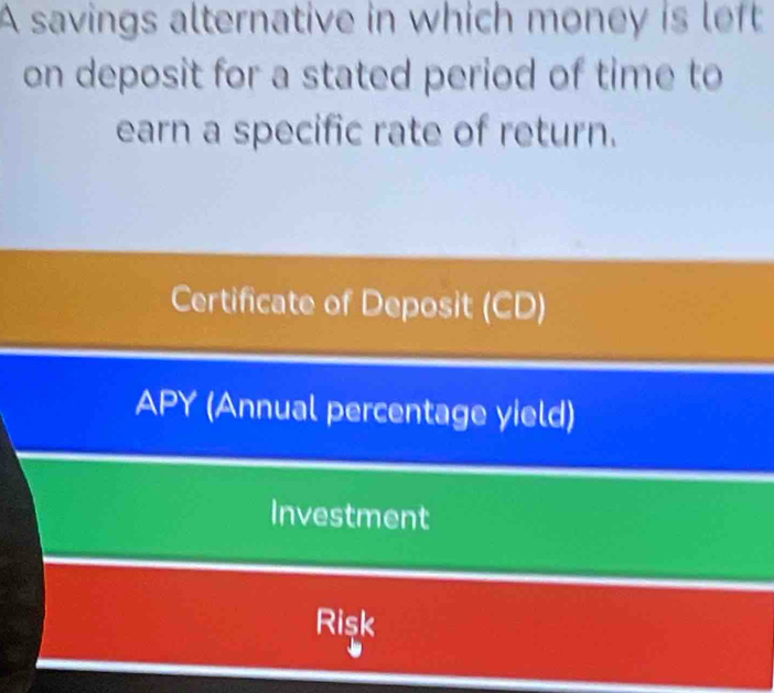 A savings alternative in which money is left
on deposit for a stated period of time to
earn a specific rate of return.
Certificate of Deposit (CD)
APY (Annual percentage yield)
Investment
Risk