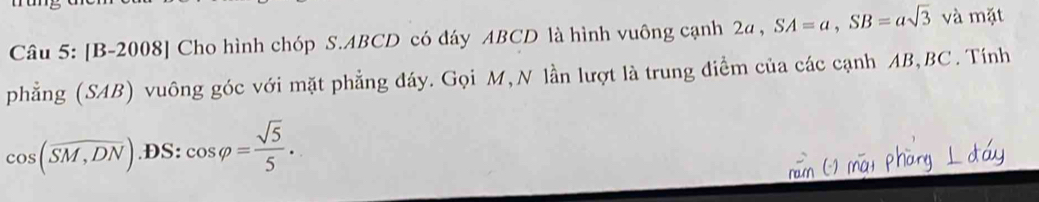 [B-2008] Cho hình chóp S. ABCD có đáy ABCD là hình vuông cạnh 2a , SA=a, SB=asqrt(3) và mặt 
phẳng (SAB) vuông góc với mặt phẳng đáy. Gọi M,N lần lượt là trung điểm của các cạnh AB, BC. Tính
cos (overline SM,overline DN).DS: cos varphi = sqrt(5)/5 .