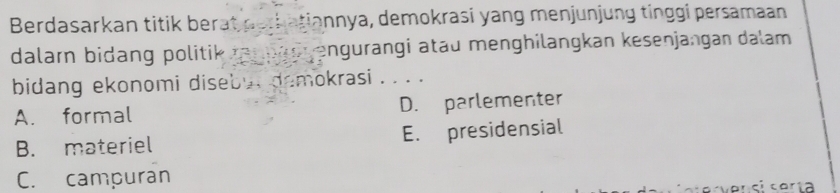 Berdasarkan titik berat perbatiannya, demokrasi yang menjunjung tinggi persamaan
dalarn bidang politik ranngorengurangi atau menghilangkan kesenjangan dalam 
bidang ekonomi diseby, demokrasi . . . .
A. formal D. parlementer
B. materiel E. presidensial
C. campuran
i coría