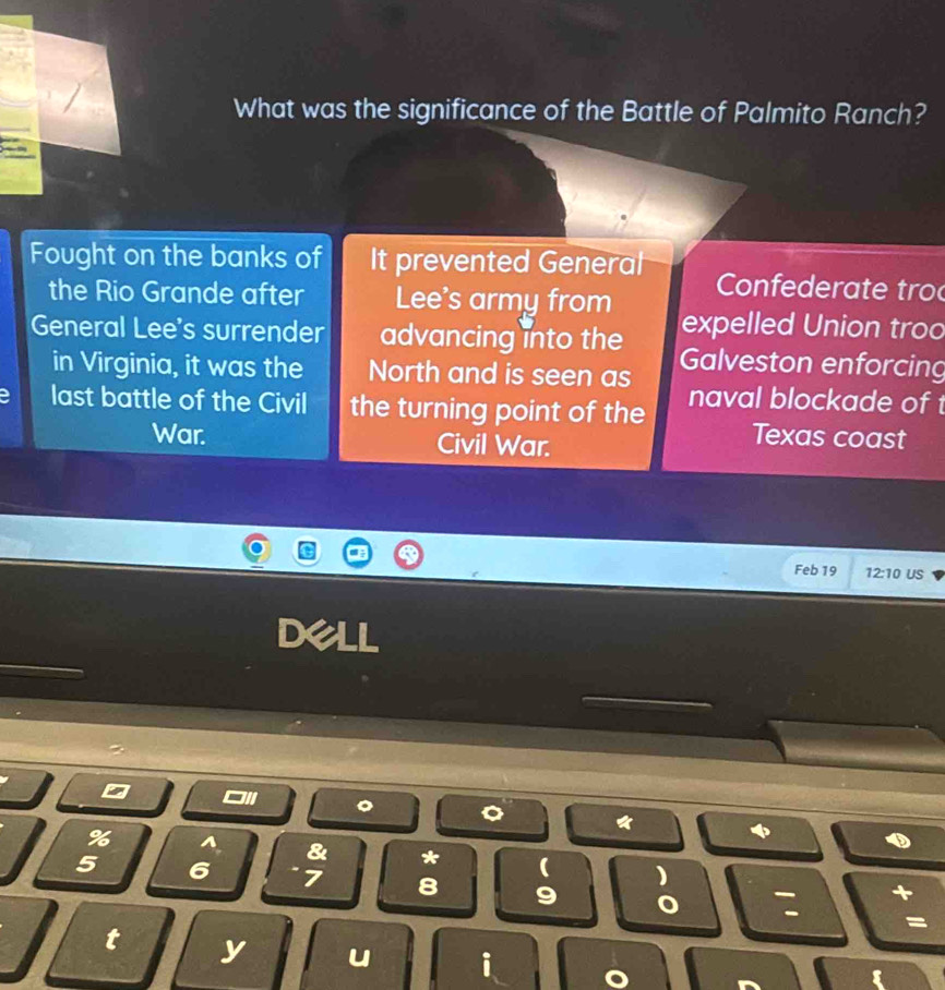 What was the significance of the Battle of Palmito Ranch?
Fought on the banks of It prevented General Confede ra te tro
the Rio Grande after Lee's army from expelled Union troo
General Lee's surrender advancing into the Galveston enforcing
in Virginia, it was the North and is seen as
last battle of the Civil the turning point of the naval blockade of 
War. Civil War.
Texas coast
Feb 19 12:10 US
% I & * ( )
5 6 7 8 9
: +
=
t y u i