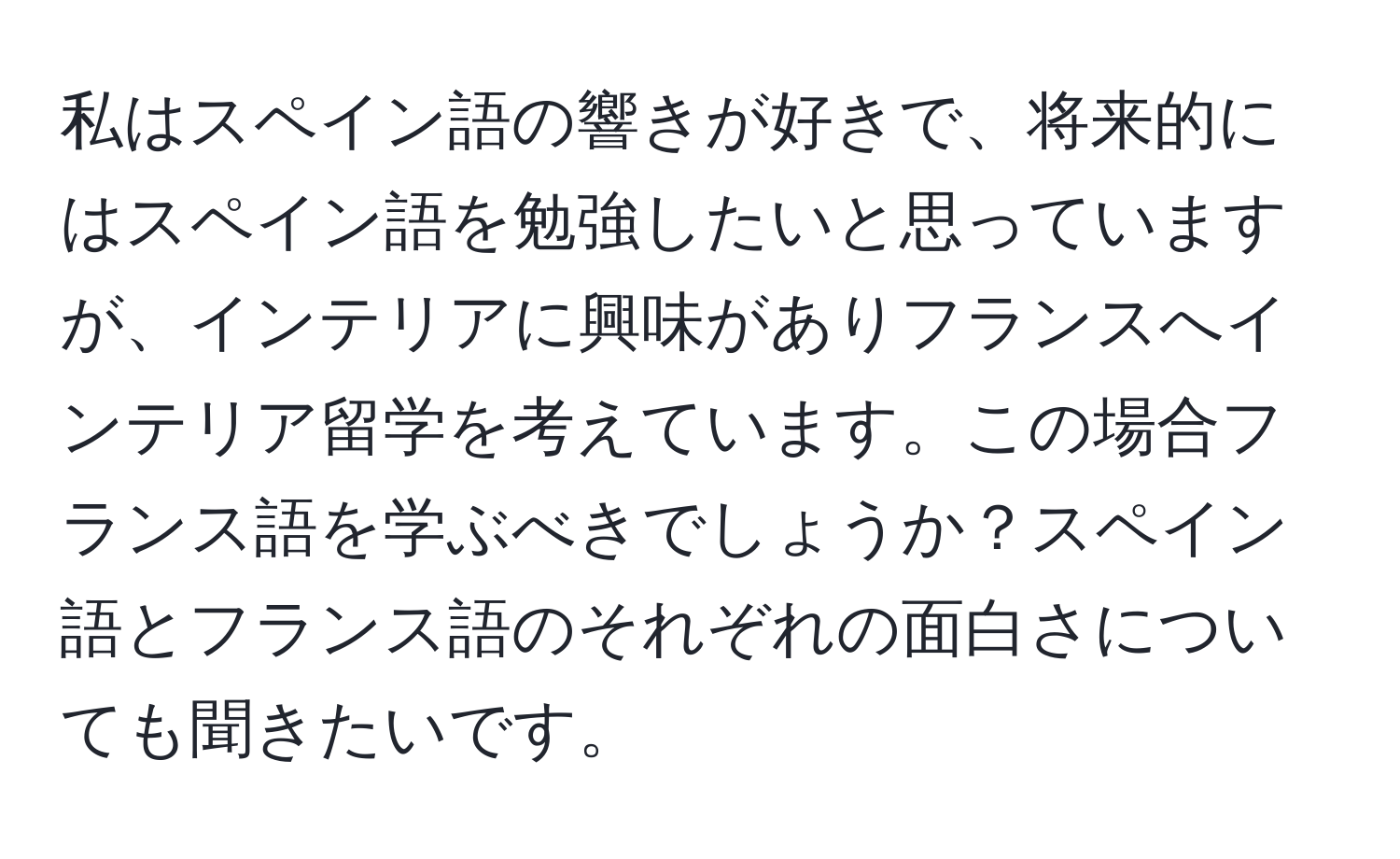 私はスペイン語の響きが好きで、将来的にはスペイン語を勉強したいと思っていますが、インテリアに興味がありフランスへインテリア留学を考えています。この場合フランス語を学ぶべきでしょうか？スペイン語とフランス語のそれぞれの面白さについても聞きたいです。