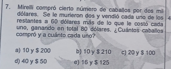 Mirelli compró cierto número de caballos por dos mil
dólares. Se le murieron dos y vendió cada uno de los 4
restantes a 60 dólares más de lo que le costó cada
uno, ganando en total 80 dólares. ¿Cuántos caballos
compró y a cuánto cada uno?
a) 10 y $ 200 b) 10 y $ 210 c) 20 y $ 100
d) 40 y $ 50 e) 16 y $ 125