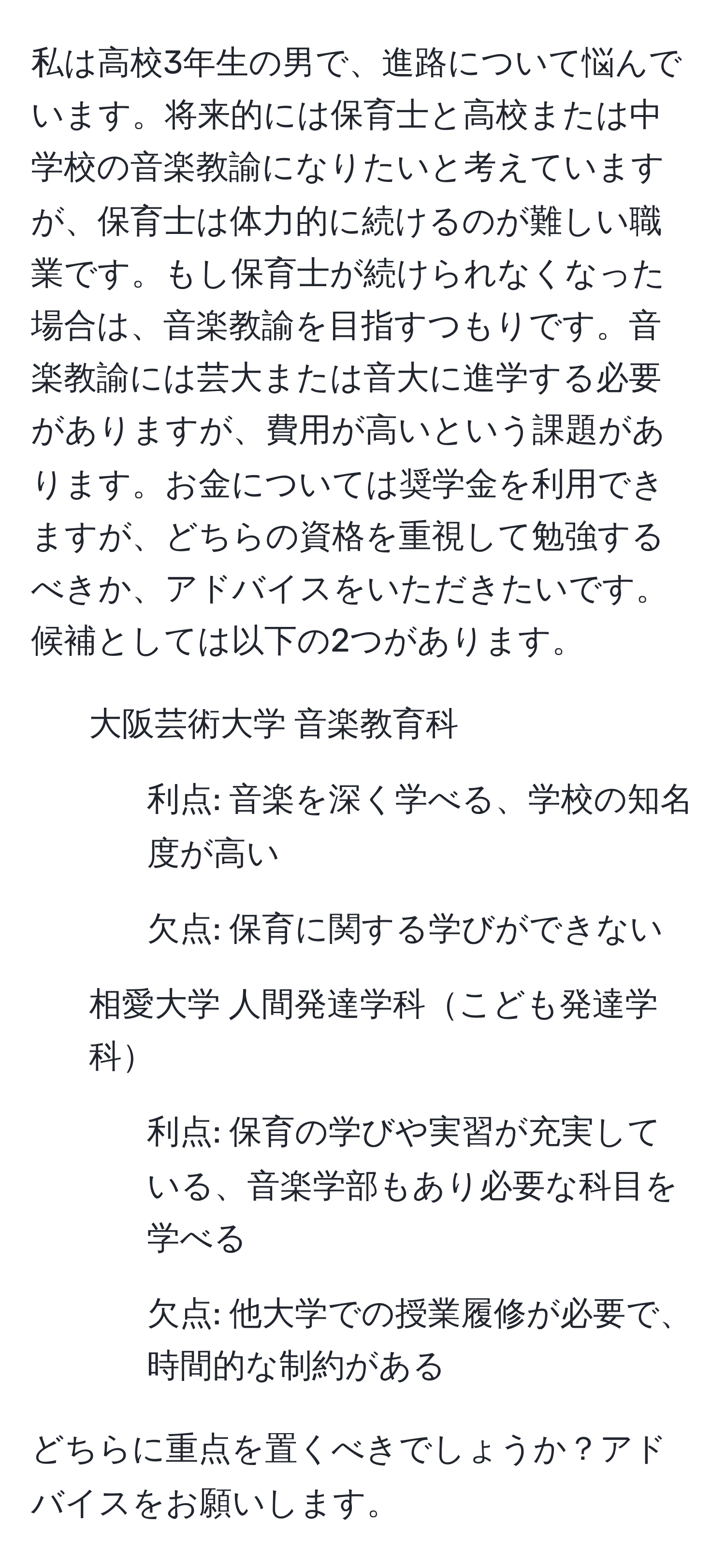 私は高校3年生の男で、進路について悩んでいます。将来的には保育士と高校または中学校の音楽教諭になりたいと考えていますが、保育士は体力的に続けるのが難しい職業です。もし保育士が続けられなくなった場合は、音楽教諭を目指すつもりです。音楽教諭には芸大または音大に進学する必要がありますが、費用が高いという課題があります。お金については奨学金を利用できますが、どちらの資格を重視して勉強するべきか、アドバイスをいただきたいです。候補としては以下の2つがあります。

- 大阪芸術大学 音楽教育科
- 利点: 音楽を深く学べる、学校の知名度が高い
- 欠点: 保育に関する学びができない

- 相愛大学 人間発達学科こども発達学科
- 利点: 保育の学びや実習が充実している、音楽学部もあり必要な科目を学べる
- 欠点: 他大学での授業履修が必要で、時間的な制約がある

どちらに重点を置くべきでしょうか？アドバイスをお願いします。