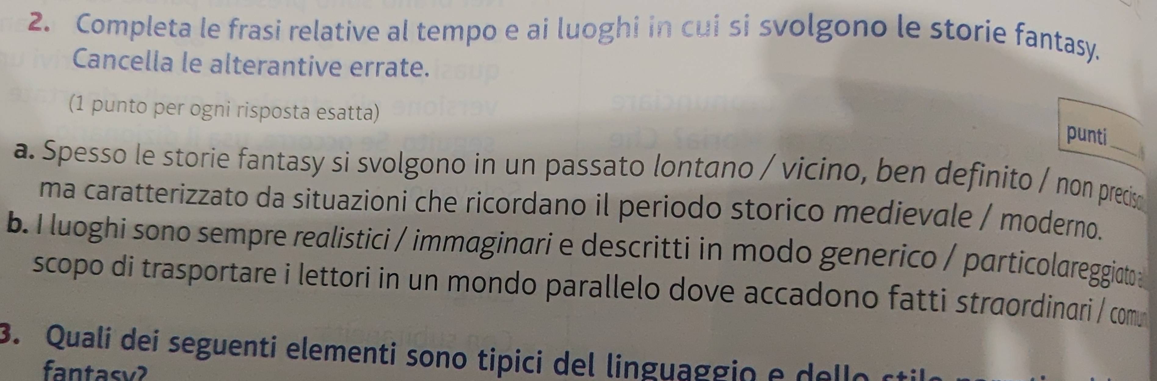 Completa le frasi relative al tempo e ai luoghi in cui si svolgono le storie fantasy. 
Cancella le alterantive errate. 
(1 punto per ogni risposta esatta) 
punti 
a. Spesso le storie fantasy si svolgono in un passato lontano / vicino, ben definito / non precis 
ma caratterizzato da situazioni che ricordano il periodo storico medievale / moderno. 
b. I luoghi sono sempre realistici / immaginari e descritti in modo generico / particolareggiato 
scopo di trasportare i lettori in un mondo parallelo dove accadono fatti straordinari / comu 
3. Quali dei seguenti elementi sono tipici del lingua g g o e e e s 
fantasv?