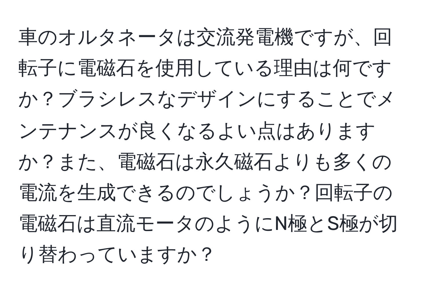 車のオルタネータは交流発電機ですが、回転子に電磁石を使用している理由は何ですか？ブラシレスなデザインにすることでメンテナンスが良くなるよい点はありますか？また、電磁石は永久磁石よりも多くの電流を生成できるのでしょうか？回転子の電磁石は直流モータのようにN極とS極が切り替わっていますか？