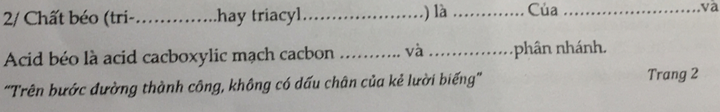 2/ Chất béo (tri- _hay triacyl_ .) là _Của _và 
Acid béo là acid cacboxylic mạch cacbon _và _phân nhánh. 
"Trên bước đường thành công, không có dấu chân của kẻ lười biếng' Trang 2