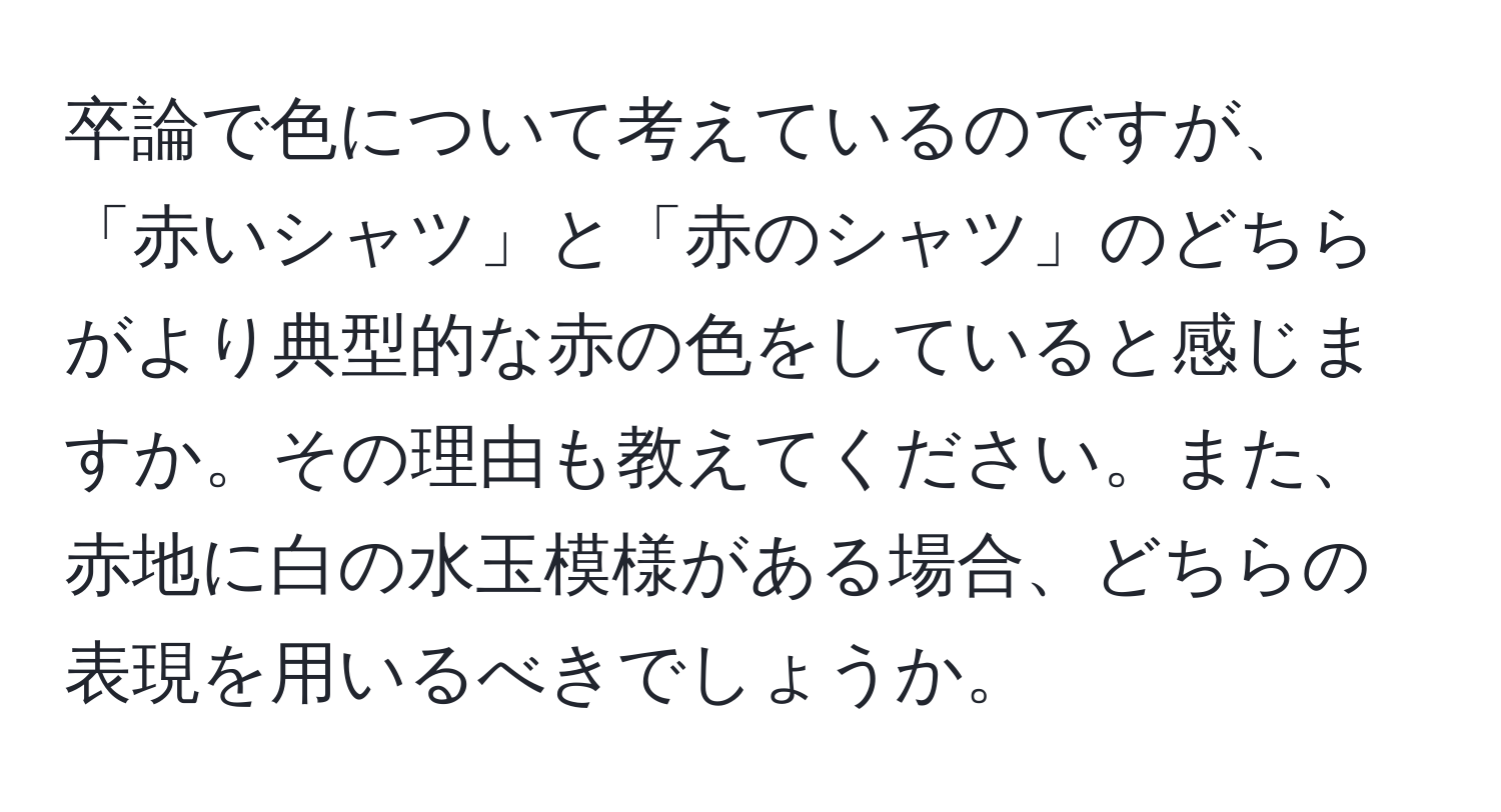 卒論で色について考えているのですが、「赤いシャツ」と「赤のシャツ」のどちらがより典型的な赤の色をしていると感じますか。その理由も教えてください。また、赤地に白の水玉模様がある場合、どちらの表現を用いるべきでしょうか。