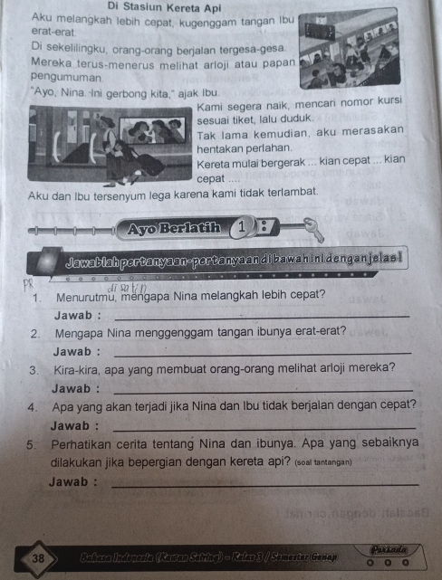 Di Stasiun Kereta Api 
Aku melangkah lebih cepat, kugenggam tangan lb 
erat-erat. 
Di sekelilingku, orang-orang berjalan tergesa-gesa. 
Mereka terus-menerus melihat arloji atau papa 
pengumuman. 
"Ayo, Nina. Ini gerbong kita," ajak Ibu. 
ami segera naik, mencari nomor kursi 
esuai tiket, lalu duduk 
ak Iama kemudian, aku merasakan 
entakan perlahan. 
ereta mulai bergerak ... kian cepat ... kian 
epat .... 
Aku dan Ibu tersenyum lega karena kami tidak terlambat. 
Ayo Berlatih 1 : 
Jawablah pertanyaan-pertanyaan di bawah ini dengan jelas I 
1. Menurutmu, mengapa Nina melangkah lebih cepat? 
Jawab :_ 
2. Mengapa Nina menggenggam tangan ibunya erat-erat? 
Jawab :_ 
3. Kira-kira, apa yang membuat orang-orang melihat arloji mereka? 
Jawab :_ 
4. Apa yang akan terjadi jika Nina dan Ibu tidak berjalan dengan cepat? 
Jawab :_ 
5. Perhatikan cerita tentang Nina dan ibunya. Apa yang sebaiknya 
dilakukan jika bepergian dengan kereta api? (soal tantangan) 
Jawab :_ 
38 Bahasa Indonesia (Kawan Seiring) - Kelas 3 / Semester Genap Parseoles 
。 。