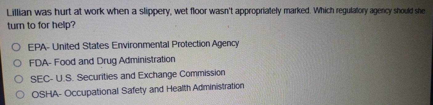 Lillian was hurt at work when a slippery, wet floor wasn't appropriately marked. Which regulatory agency should she
turn to for help?
EPA- United States Environmental Protection Agency
FDA- Food and Drug Administration
SEC- U.S. Securities and Exchange Commission
OSHA- Occupational Safety and Health Administration