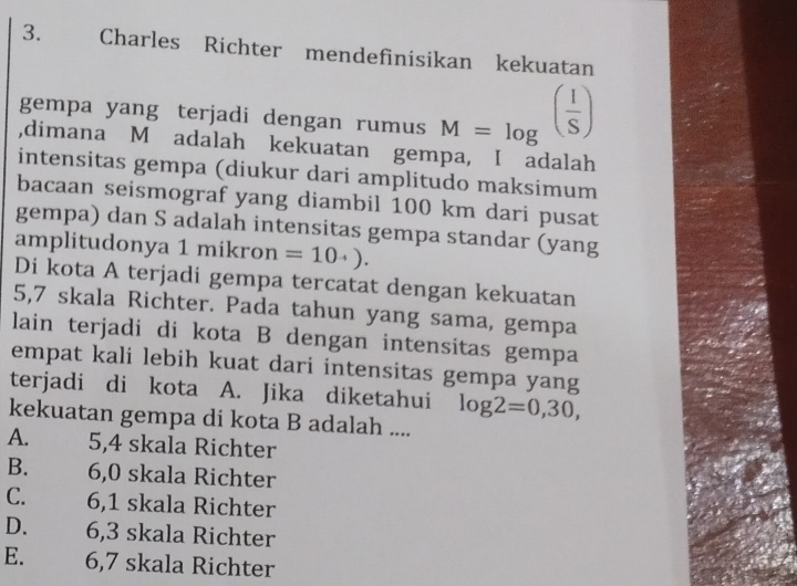 Charles Richter mendefinisikan kekuatan
gempa yang terjadi dengan rumus M=log^((frac 1)S)
,dimana M adalah kekuatan gempa, I adalah
intensitas gempa (diukur dari amplitudo maksimum
bacaan seismograf yang diambil 100 km dari pusat
gempa) dan S adalah intensitas gempa standar (yang
amplitudonya 1 mikron =10· ·  ). 
Di kota A terjadi gempa tercatat dengan kekuatan
5,7 skala Richter. Pada tahun yang sama, gempa
lain terjadi di kota B dengan intensitas gempa
empat kali lebih kuat dari intensitas gempa yang
terjadi di kota A. Jika diketahui log 2=0,30, 
kekuatan gempa di kota B adalah ....
A. 5,4 skala Richter
B. 6,0 skala Richter
C. 6,1 skala Richter
D. 6,3 skala Richter
E. 6,7 skala Richter