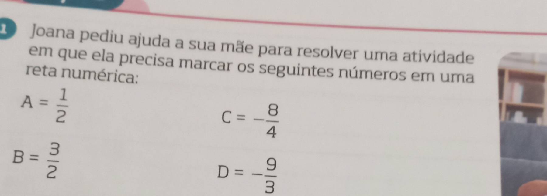 Joana pediu ajuda a sua mãe para resolver uma atividade 
em que ela precisa marcar os seguintes números em uma 
reta numérica:
A= 1/2 
c=- 8/4 
B= 3/2 
D=- 9/3 