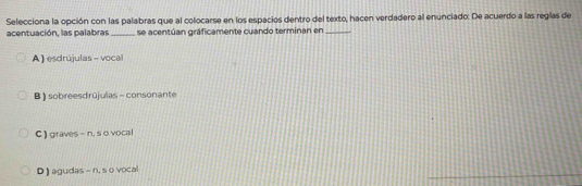 Selecciona la opción con las palabras que al colocarse en los espacios dentro del texto, hacen verdadero al enunciado: De acuerdo a las reglas de
acentuación, las palabras _se acentúan gráficamente cuando terminan en_
A ) esdrújulas - voca
B ) sobreesdrūjulas - consonante
C ) graves - n, s o vocal
_
D ) agudas - n, s o vocal