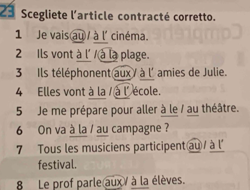 Scegliete l'article contracté corretto. 
1 Je vais au / à l' cinéma. 
2 Ils vont à l' / à là plage. 
3 Ils téléphonent aux / à l'amies de Julie. 
4 Elles vont à la / à l'école. 
5 Je me prépare pour aller à le / au théâtre. 
6 On va à la / au campagne ? 
7 Tous les musiciens participent au à l' 
festival. 
8Le prof parle aux / à la élèves.