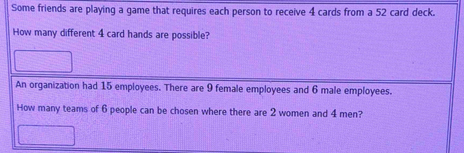 Some friends are playing a game that requires each person to receive 4 cards from a 52 card deck. 
How many different 4 card hands are possible? 
An organization had 15 employees. There are 9 female employees and 6 male employees. 
How many teams of 6 people can be chosen where there are 2 women and 4 men?