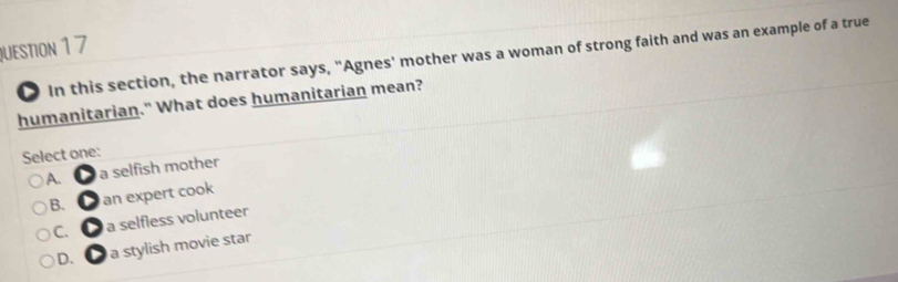 In this section, the narrator says, "Agnes' mother was a woman of strong faith and was an example of a true
humanitarian." What does humanitarian mean?
Select one:
A. ● a selfish mother
B. ● an expert cook
C. ● a selfless volunteer
D. ● a stylish movie star