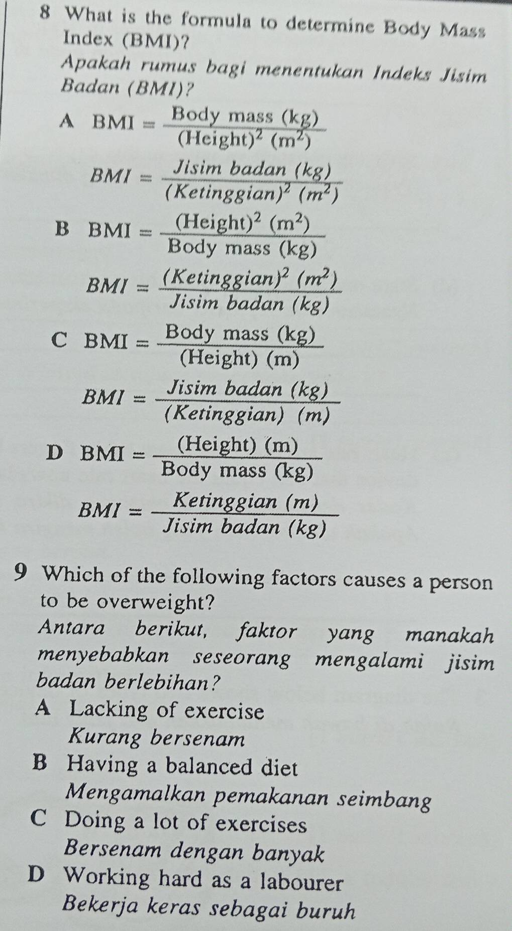 What is the formula to determine Body Mass
Index (BMI)?
Apakah rumus bagi menentukan Indeks Jisim
Badan (BMI)?
A BMI=frac Bodymass(kg)(Height)^2(m^2)
BMI=frac Jisin badan(kg)(Ketinggian)^2(m^2)
B BMI=frac (Height)^2(m^2)Bodymass(kg)
BMI=frac (Ketinggian)^2(m^2)Jisimbadan(kg)
C BMI= Bodymass(kg)/(Height)(m) 
BMI= Jisin badan(kg)/(Ketinggian)(m) 
D BMI= (Height)(m)/Bodymass(kg) 
BMI= Ketinggian(m)/Jisimbadan(kg) 
9 Which of the following factors causes a person
to be overweight?
Antara berikut, faktor yang manakah
menyebabkan seseorang mengalami jisim 
badan berlebihan?
A Lacking of exercise
Kurang bersenam
B Having a balanced diet
Mengamalkan pemakanan seimbang
C Doing a lot of exercises
Bersenam dengan banyak
D Working hard as a labourer
Bekerja keras sebagai buruh