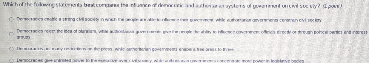 Which of the following statements best compares the influence of democratic and authoritarian systems of government on civil society? (1 point)
Democracies enable a strong civil society in which the people are able to influence their government, while authoritarian governments constrain civil society
Democracies reject the idea of pluralism, while authoritarian governments give the people the ability to influence government officials directly or through political parties and interest
groups
Democracies put many restrictions on the press, while authoritarian governments enable a free press to thrive
Democracies give unlimited power to the executive over civil society, while authoritarian governments concentrate more power in leqislative bodies