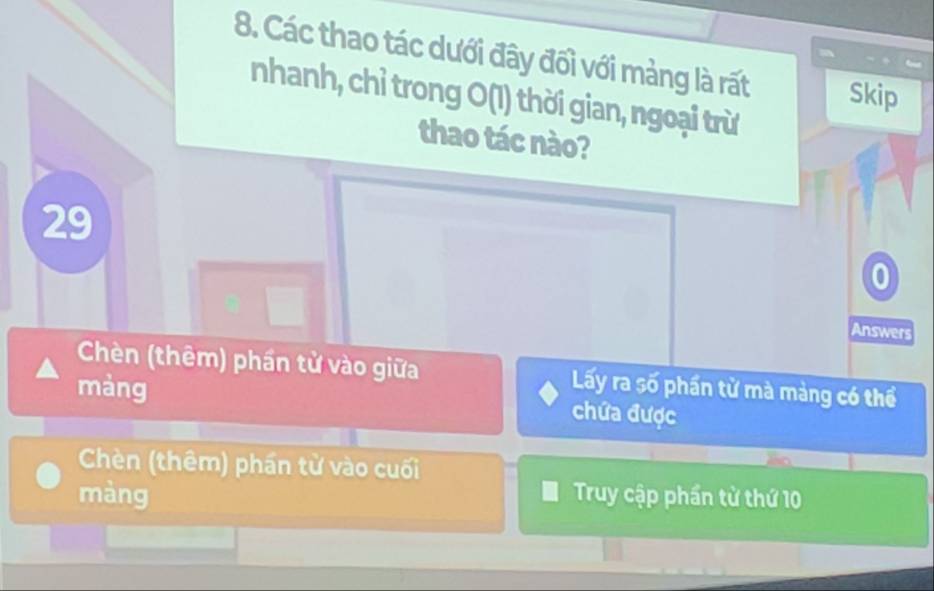 Các thao tác dưới đây đối với mảng là rất Skip
nhanh, chỉ trong O(1) thời gian, ngoại trừ
thao tác nào?
29
0
Answers
Chèn (thêm) phần tử vào giữa Lấy ra số phần tử mà màng có thể
màng chứa được
Chèn (thêm) phần từ vào cuối
màng Truy cập phần từ thứ 10