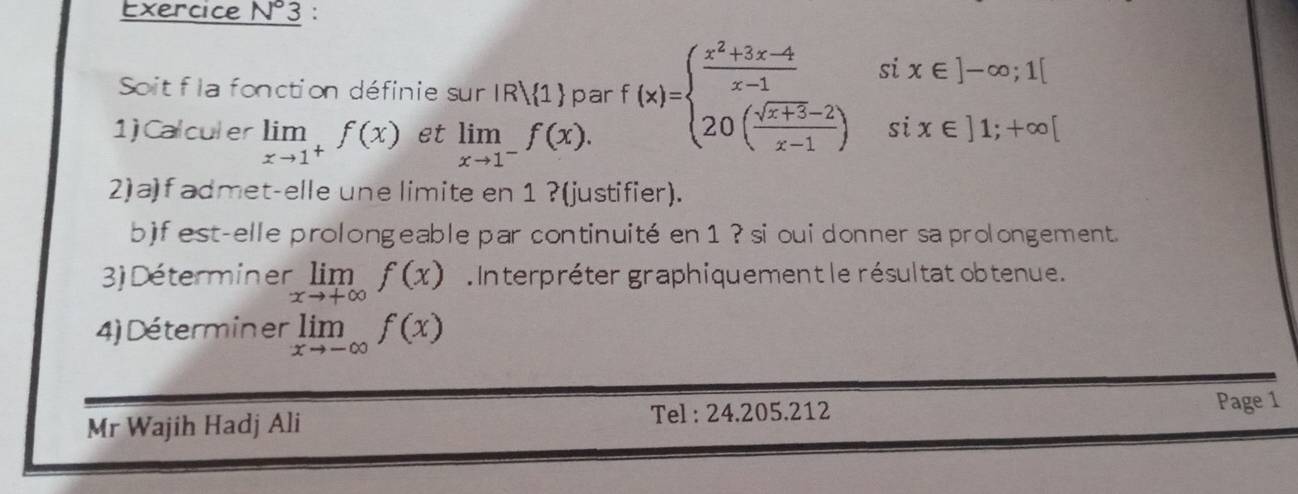 Exercice N°3 : 
Soit f la fonction définie sur IR 1 par f(x)=beginarrayl  (x^2+3x-4)/x-1 six∈ ]-∈fty ;1[ 20( (sqrt(x+3)-2)/x-1 )six∈ ]1;+∈fty [endarray.
1)Calculer limlimits _xto 1^+f(x) et limlimits _xto 1^-f(x). 
2) a) f admet-elle une limite en 1 ?(justifier). 
b)f est-elle prolongeable par continuité en 1 ? si oui donner sa prolongement. 
3) Déterminer limlimits _xto +∈fty f(x) Interpréter graphiquement le résultat obtenue. 
4)Déterminer limlimits _xto -∈fty f(x)
Mr Wajih Hadj Ali Tel : 24.205.212 
Page 1