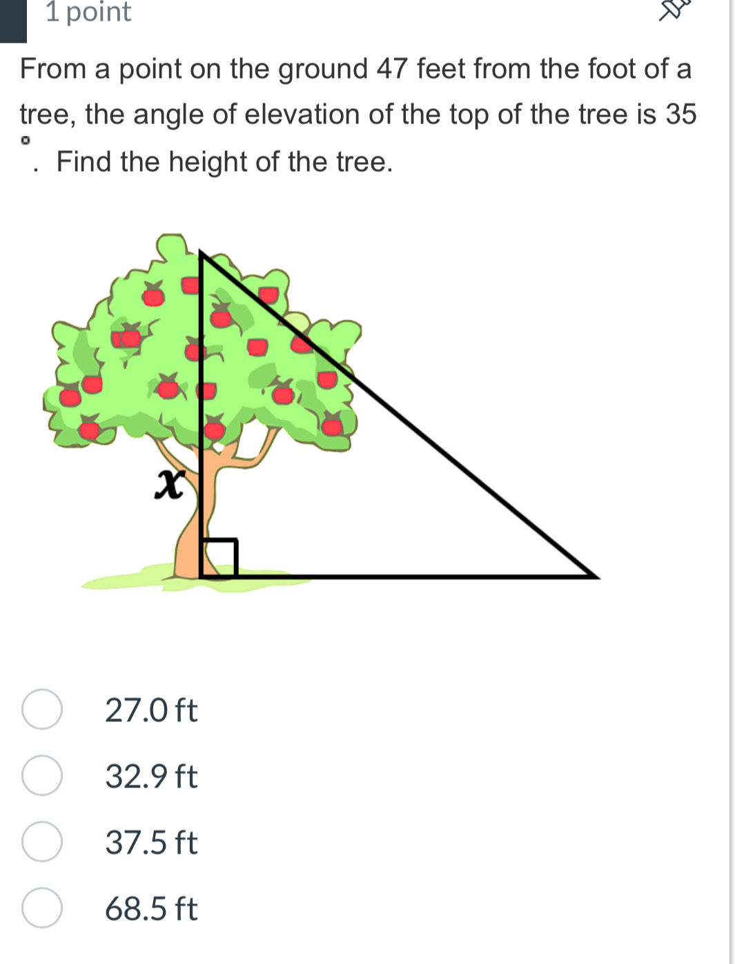 From a point on the ground 47 feet from the foot of a
tree, the angle of elevation of the top of the tree is 35. Find the height of the tree.
27.0 ft
32.9 ft
37.5 ft
68.5 ft