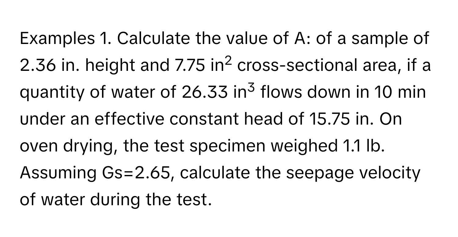 Examples 1. Calculate the value of A: of a sample of 2.36 in. height and 7.75 in2 cross-sectional area, if a quantity of water of 26.33 in3 flows down in 10 min under an effective constant head of 15.75 in. On oven drying, the test specimen weighed 1.1 lb. Assuming Gs=2.65, calculate the seepage velocity of water during the test.