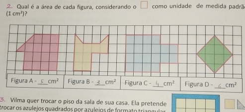 Qual é a área de cada figura, considerando o □ como unidade de medida padrã
(1cm^2) ? 
Figura A- _ cm^2 Figura B- _ cm^2 Figura C- _ cm^2 Figura D- _ cm^2
3. Vilma quer trocar o piso da sala de sua casa. Ela pretende 
crocar os azulejos quadrados por azulejos de formato triangular