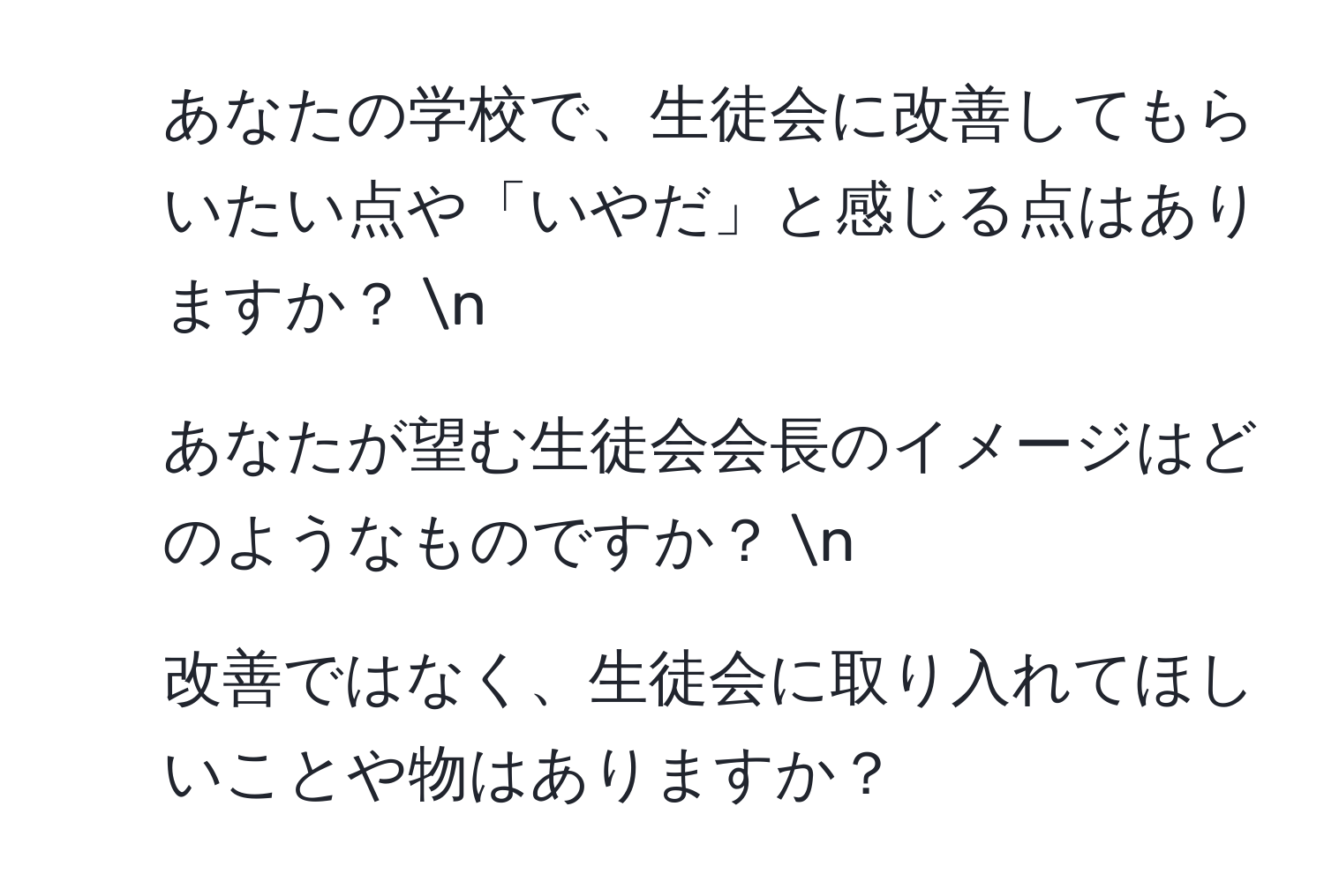 あなたの学校で、生徒会に改善してもらいたい点や「いやだ」と感じる点はありますか？  n
2. あなたが望む生徒会会長のイメージはどのようなものですか？  n
3. 改善ではなく、生徒会に取り入れてほしいことや物はありますか？