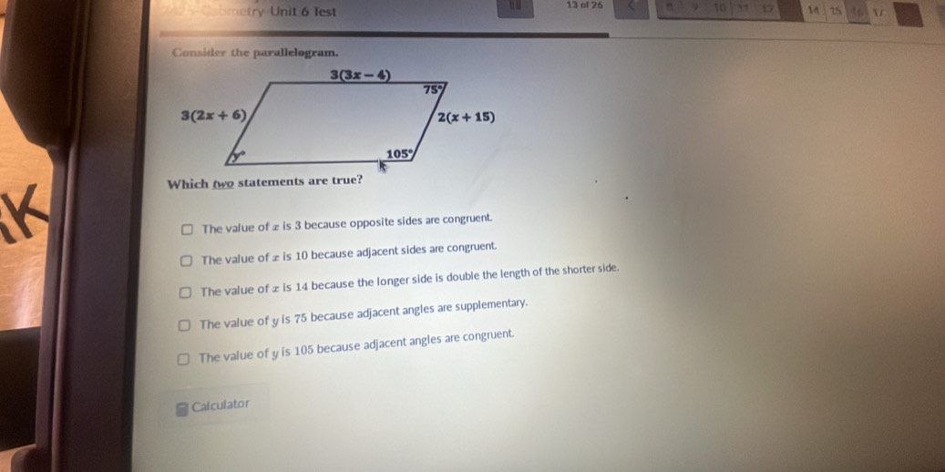 Cometry Unit 6 Test 13 of 26 n 10 17 1 15 16 r
Consider the parallelogram.
K
Which two statements are true?
The value of 2 is 3 because opposite sides are congruent.
The value of £ is 10 because adjacent sides are congruent.
The value of 2 is 14 because the longer side is double the length of the shorter side.
The value of y is 75 because adjacent angles are supplementary.
The value of y is 105 because adjacent angles are congruent.
Calculator