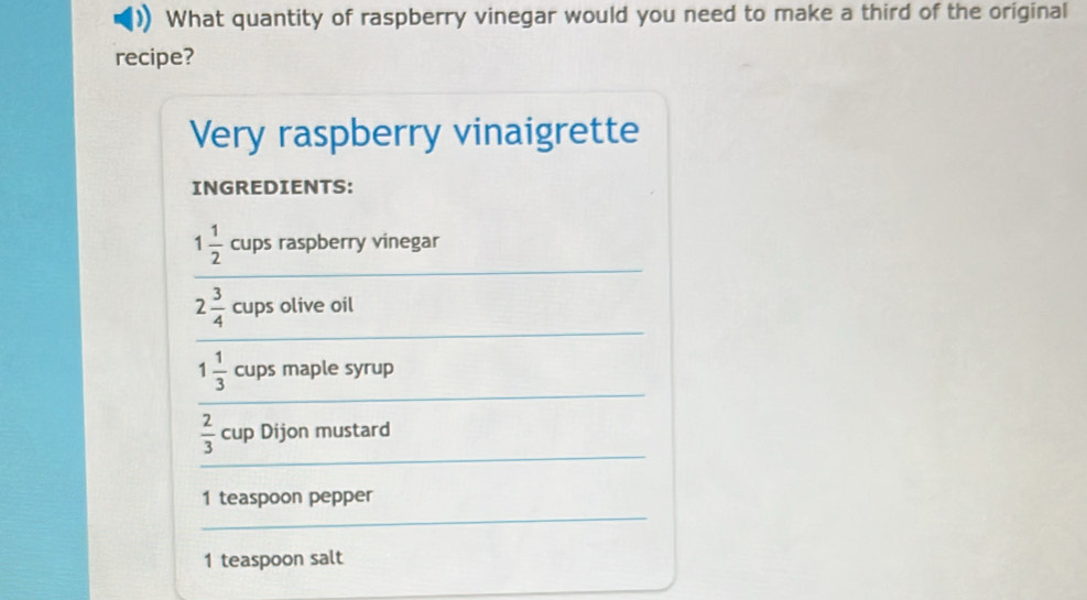 What quantity of raspberry vinegar would you need to make a third of the original 
recipe? 
Very raspberry vinaigrette 
INGREDIENTS: 
_
1 1/2  cups raspberry vinegar 
_
2 3/4  cups olive oil 
_
1 1/3  cups maple syrup 
_
 2/3  cup Dijon mustard 
_ 
1 teaspoon pepper 
1 teaspoon salt