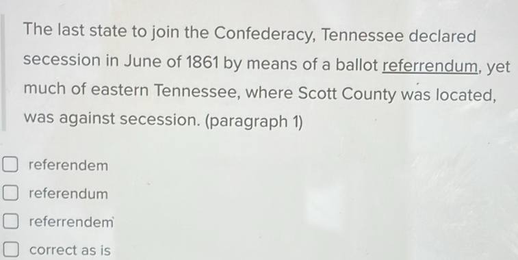 The last state to join the Confederacy, Tennessee declared
secession in June of 1861 by means of a ballot referrendum, yet
much of eastern Tennessee, where Scott County was located,
was against secession. (paragraph 1)
referendem
referendum
referrendem
correct as is