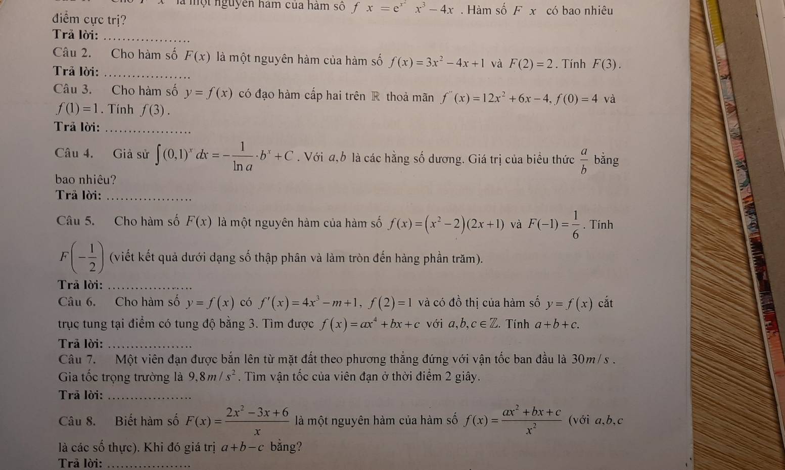 là một nguyên hàm của hàm số f x=e^(x^2)x^3-4x. Hàm số Fx có bao nhiêu
điểm cực trị?
Trả lời:_
Câu 2. Cho hàm số F(x) là một nguyên hàm của hàm số f(x)=3x^2-4x+1 và F(2)=2. Tính F(3).
Trả lời:_
Câu 3. Cho hàm số y=f(x) có đạo hàm cấp hai trên R thoả mãn f''(x)=12x^2+6x-4,f(0)=4 và
f(1)=1. Tính f(3).
Trả lời:_
Câu 4. Giả sử ∈t (0,1)^xdx=- 1/ln a · b^x+C. Với a,b là các hằng số dương. Giá trị của biểu thức  a/b  bǎng
bao nhiêu?
Trả lời:_
Câu 5. Cho hàm số F(x) là một nguyên hàm của hàm số f(x)=(x^2-2)(2x+1) và F(-1)= 1/6 . Tính
F(- 1/2 ) (viết kết quả dưới dạng số thập phân và làm tròn đến hàng phần trăm).
Trả lời:_
Câu 6. Cho hàm số y=f(x) có f'(x)=4x^3-m+1,f(2)=1 và có đồ thị của hàm số y=f(x) cắt
trục tung tại điểm có tung độ bằng 3. Tìm được f(x)=ax^4+bx+c với a,b,c∈ Z. Tính a+b+c.
Trả lời:_
Câu 7.  Một viên đạn được bắn lên từ mặt đất theo phương thắng đứng với vận tốc ban đầu là 30m/ s .
Gia tốc trọng trường là 9,8m/s^2. Tìm vận tốc của viên đạn ở thời điểm 2 giây.
Trả lời:_
Câu 8. Biết hàm số F(x)= (2x^2-3x+6)/x  là một nguyên hàm của hàm số f(x)= (ax^2+bx+c)/x^2  (với a,b,c
là các số thực). Khi đó giá trị a+b-c bằng?
Trả lời:_