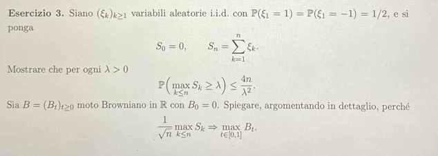 Siano (xi _k)_k≥ 1 variabili aleatorie i.i.d. con P(xi _1=1)=P(xi _1=-1)=1/2 , e si 
ponga
S_0=0, S_n=sumlimits _(k=1)^nxi _k. 
Mostrare che per ogni lambda >0
P(maxS_k≥ lambda )≤  4n/lambda^2 . 
Sia B=(B_t)_t≥ 0 moto Browniano in R con B_0=0. Spiegare, argomentando in dettaglio, perché
 1/sqrt(n) maxS_kRightarrow _t∈ [0,1]B_t.