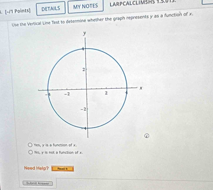 DETAILS MY NOTES LARPCALCLIM5HS 1.5.013.
Use the Vertical Line Test to determine whether the graph represents y as a function of x,
Yes, y is a function of x.
No, y is not a function of x.
Need Help? Read it
Submit Answer