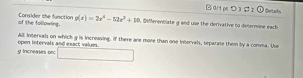 つ3 2 (i) Details 
Consider the function g(x)=2x^4-52x^2+10. Differentiate g and use the derivative to determine each 
of the following. 
All intervals on which g is increasing. If there are more than one intervals, separate them by a comma. Use 
open intervals and exact values.
g increases on: 
□ 