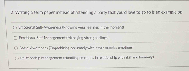 Writing a term paper instead of attending a party that you'd love to go to is an example of:
Emotional Self-Awareness (knowing your feelings in the moment)
Emotional Self-Management (Managing strong feelings)
Social Awareness (Empathizing accurately with other peoples emotions)
Relationship Management (Handling emotions in relationship with skill and harmony)