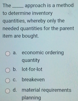 The_ approach is a method
to determine inventory
quantities, whereby only the
needed quantities for the parent
item are bought.
a. economic ordering
quantity
b. lot-for-lot
c. breakeven
d. material requirements
planning