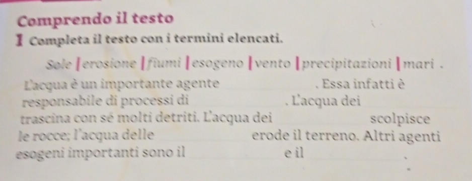 Comprendo il testo 
I Completa il testo con i termini elencati. 
Sole|erosione |fiumi |esogeno |vento |precipitazioni |mari . 
L'acqua è un importante agente . Essa infatti è 
responsabile di processi di . L'acqua dei 
trascina con sé molti detriti. L'acqua dei scolpisce 
le rocce; l'acqua delle erode il terreno. Altri agenti 
esogeni importanti sono il e il