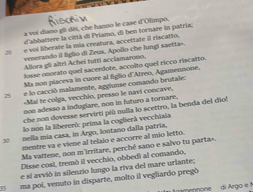 a voi diano gli dèi, che hanno le case d'Olimpo, 
d'abbattere la città di Priamo, di ben tornare in patria;
20 e voi liberate la mia creatura, accettate il riscatto, 
venerando il figlio di Zeus, Apollo che lungi saetta». 
Allora gli altri Achei tutti acclamarono, 
fosse onorato quel sacerdote, accolto quel ricco riscatto. 
Ma non piaceva in cuore al figlio d’Atreo, Agamennone,
25 e lo cacció malamente, aggiunse comando brutale: 
«Mai te colga, vecchio, presso le navi concave, 
non adesso a indugiare, non in futuro a tornare, 
che non dovesse servirti più nulla lo scettro, la benda del dio! 
lo non la libereró: prima la coglierà vecchiaia
30 nella mia casa, in Argo, lontano dalla patria, 
mentre va e viene al telaio e accorre al mio letto. 
Ma vattene, non m'irritare, perché sano e salvo tu parta». 
Disse cosí, tremó il vecchio, obbedí al comando, 
e si avvió in silenzio lungo la riva del mare urlante;
35 ma poi, venuto in disparte, molto il vegliardo pregò 
namennone di Argo e I