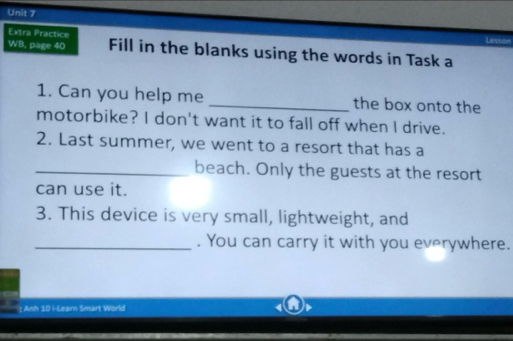 Extra Practice 
WB, page 40 Fill in the blanks using the words in Task a 
1. Can you help me _the box onto the 
motorbike? I don't want it to fall off when I drive. 
2. Last summer, we went to a resort that has a 
_beach. Only the guests at the resort 
can use it. 
3. This device is very small, lightweight, and 
_. You can carry it with you everywhere. 
: Anh 1D i-Learn Smart World