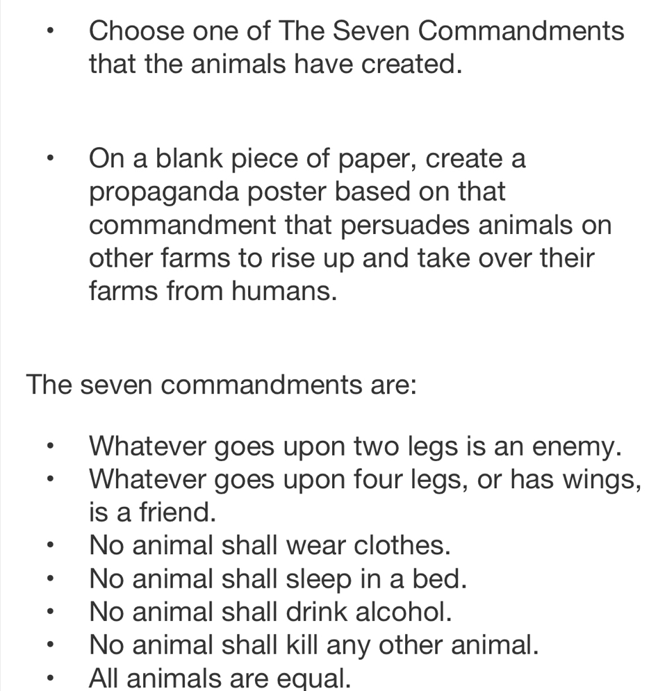 Choose one of The Seven Commandments
that the animals have created.
On a blank piece of paper, create a
propaganda poster based on that
commandment that persuades animals on
other farms to rise up and take over their
farms from humans.
The seven commandments are:
Whatever goes upon two legs is an enemy.
Whatever goes upon four legs, or has wings,
is a friend.
No animal shall wear clothes.
No animal shall sleep in a bed.
No animal shall drink alcohol.
No animal shall kill any other animal.
All animals are equal.