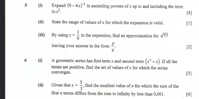 5 (i) Expand (9-4x)^- 1/2  in ascending powers of x up to and including the term
inx^2. 
[4] 
(ii) State the range of values of x for which the expansion is valid. [1] 
(iii) By using x= 1/9  in the expansion, find an approximation for sqrt(77)
leaving your answer in the form  p/q . [2] 
6 (i) A geometric series has first term x and second term (x^2-x). If all the 
terms are positive, find the set of values of x for which the series 
converges. [3] 
(ii) Given that x= 5/3  , find the smallest value of n for which the sum of the 
first n terms differs from the sum to infinity by less than 0,001. [4]