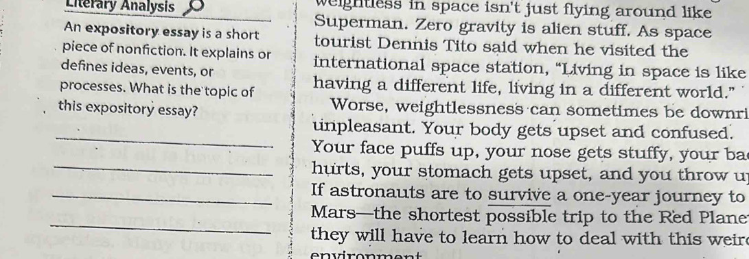 Literary Analysis weightless in space isn't just flying around like . 
Superman. Zero gravity is alien stuff. As space 
An expository essay is a short tourist Dennis Tito said when he visited the 
piece of nonfiction. It explains or international space station, “Living in space is like 
defines ideas, events, or 
processes. What is the topic of having a different life, living in a different world." 
this expository essay? Worse, weightlessness can sometimes be downri 
_ 
unpleasant. Your body gets upset and confused. 
Your face puffs up, your nose gets stuffy, your ba 
_hurts, your stomach gets upset, and you throw up 
_If astronauts are to survive a one-year journey to 
_ 
Mars—the shortest possible trip to the Red Plane 
they will have to learn how to deal with this weir 
n vironmer