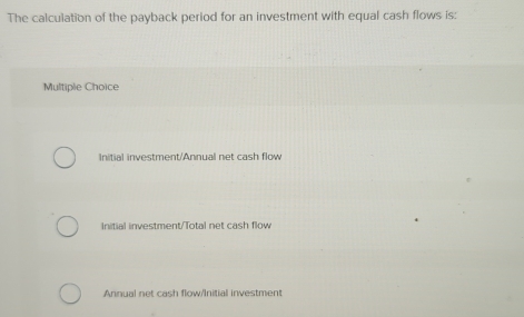 The calculation of the payback period for an investment with equal cash flows is:
Multiple Choice
Initial investment/Annual net cash flow
Initial investment/Total net cash flow
Annual net cash flow/Initial investment