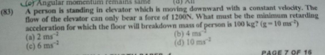 C(o) Ángular momentum remais same (d) l
(83) A person is standing in elevator which is moving downward with a constant velocity. The
flow of the elevator can only bear a force of 1200N. What must be the minimum retarding
acceleration for which the floor will breakdown mass of person is 100 kg? (g=10ms^(-2))
(a) 2ms^(-2)
(b) 4ms^(-2)
(c) 6ms^(-2)
(d) 10ms^(-2)
Page 7 OF 16