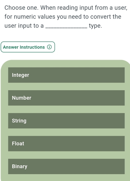 Choose one. When reading input from a user,
for numeric values you need to convert the
user input to a _type.
Answer Instructions ⓘ
Integer
Number
String
Float
Binary