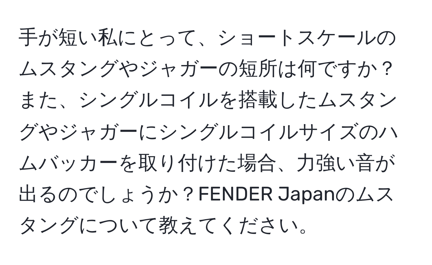 手が短い私にとって、ショートスケールのムスタングやジャガーの短所は何ですか？また、シングルコイルを搭載したムスタングやジャガーにシングルコイルサイズのハムバッカーを取り付けた場合、力強い音が出るのでしょうか？FENDER Japanのムスタングについて教えてください。