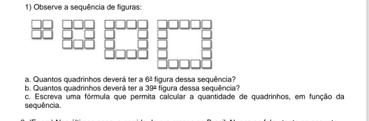 Observe a sequência de figuras: 
a. Quantos quadrinhos deverá ter a 6^(_ circ) figura dessa sequência? 
b. Quantos quadrinhos deverá ter a 39^(_ circ) figura dessa sequência? 
c. Escreva uma fórmula que permita calcular a quantidade de quadrinhos, em função da 
sequência.