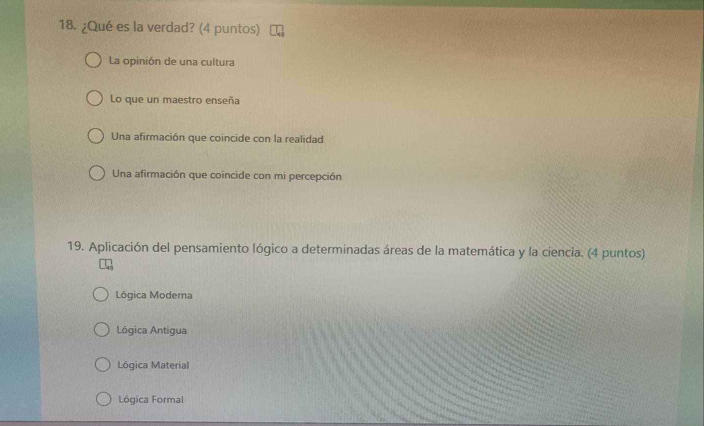 ¿Qué es la verdad? (4 puntos)
La opinión de una cultura
Lo que un maestro enseña
Una afirmación que coincide con la realidad
Una afirmación que coincide con mi percepción
19. Aplicación del pensamiento lógico a determinadas áreas de la matemática y la ciencia. (4 puntos)
Lógica Moderna
Lógica Antigua
Lógica Material
Lógica Formal